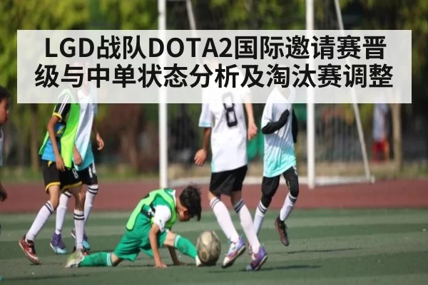 LGD战队DOTA2国际邀请赛晋级与中单状态分析及淘汰赛调整