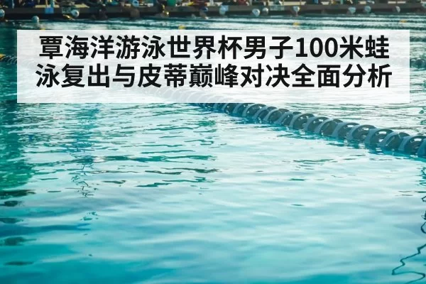 覃海洋游泳世界杯男子100米蛙泳复出与皮蒂巅峰对决全面分析